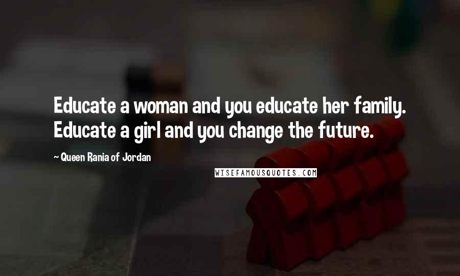 Queen Rania Of Jordan Quotes: Educate a woman and you educate her family. Educate a girl and you change the future.