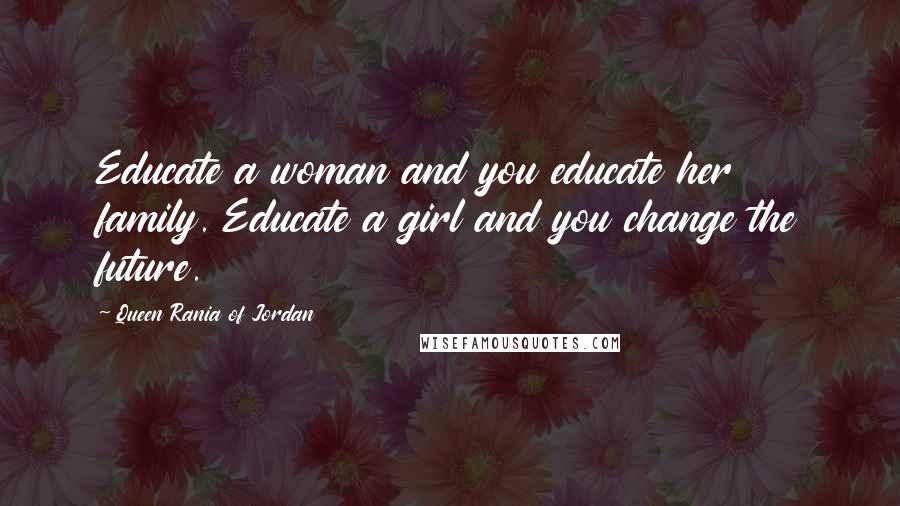 Queen Rania Of Jordan Quotes: Educate a woman and you educate her family. Educate a girl and you change the future.