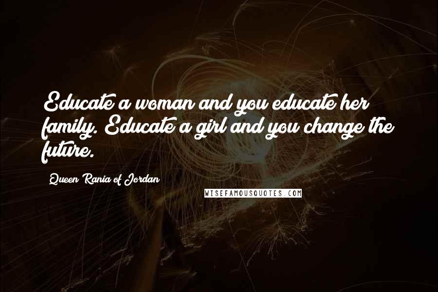 Queen Rania Of Jordan Quotes: Educate a woman and you educate her family. Educate a girl and you change the future.