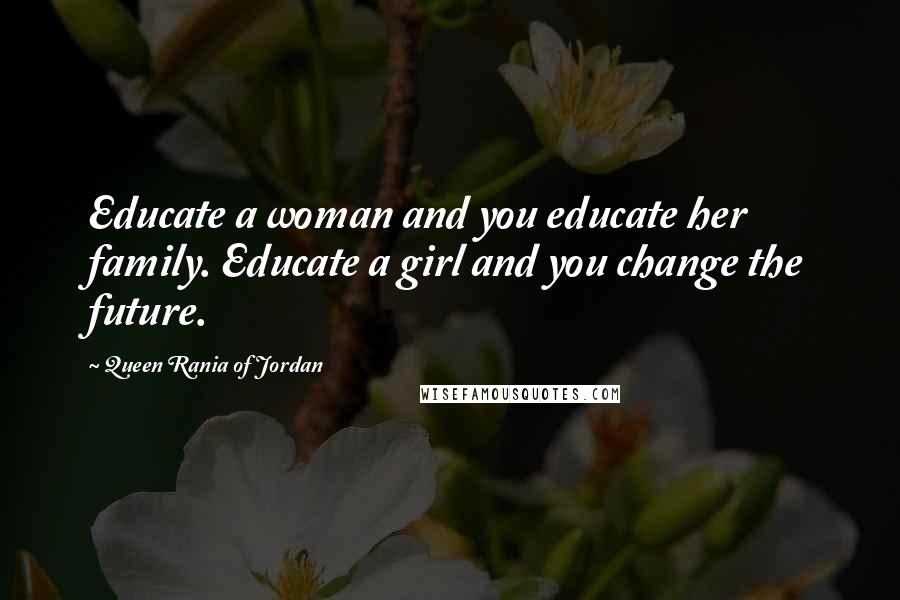 Queen Rania Of Jordan Quotes: Educate a woman and you educate her family. Educate a girl and you change the future.