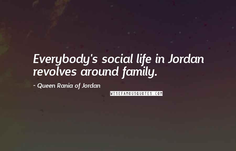 Queen Rania Of Jordan Quotes: Everybody's social life in Jordan revolves around family.