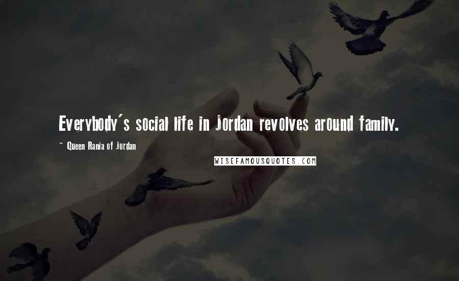 Queen Rania Of Jordan Quotes: Everybody's social life in Jordan revolves around family.