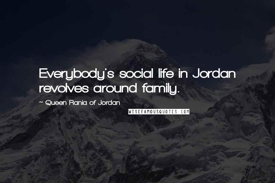 Queen Rania Of Jordan Quotes: Everybody's social life in Jordan revolves around family.