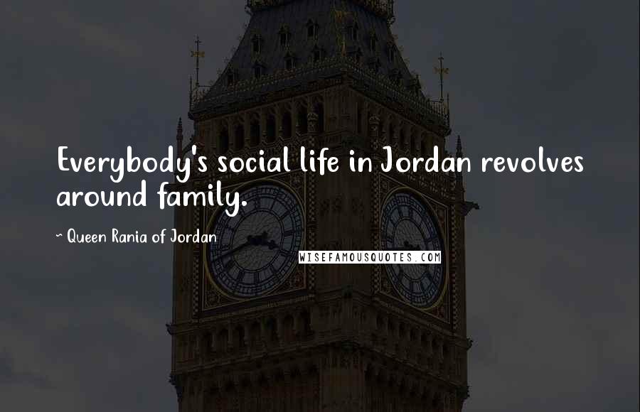 Queen Rania Of Jordan Quotes: Everybody's social life in Jordan revolves around family.