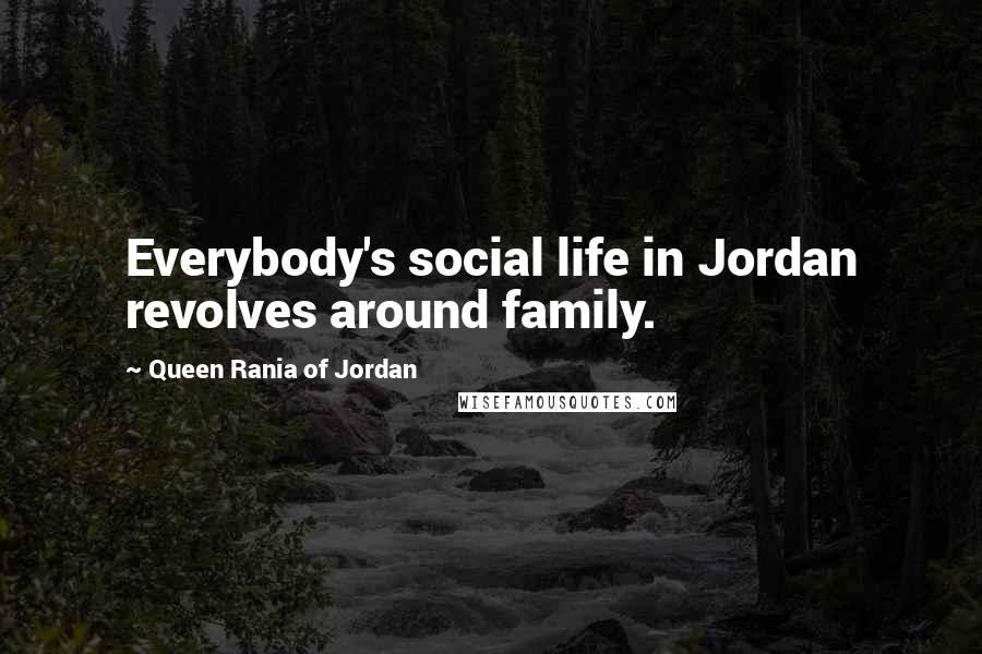 Queen Rania Of Jordan Quotes: Everybody's social life in Jordan revolves around family.