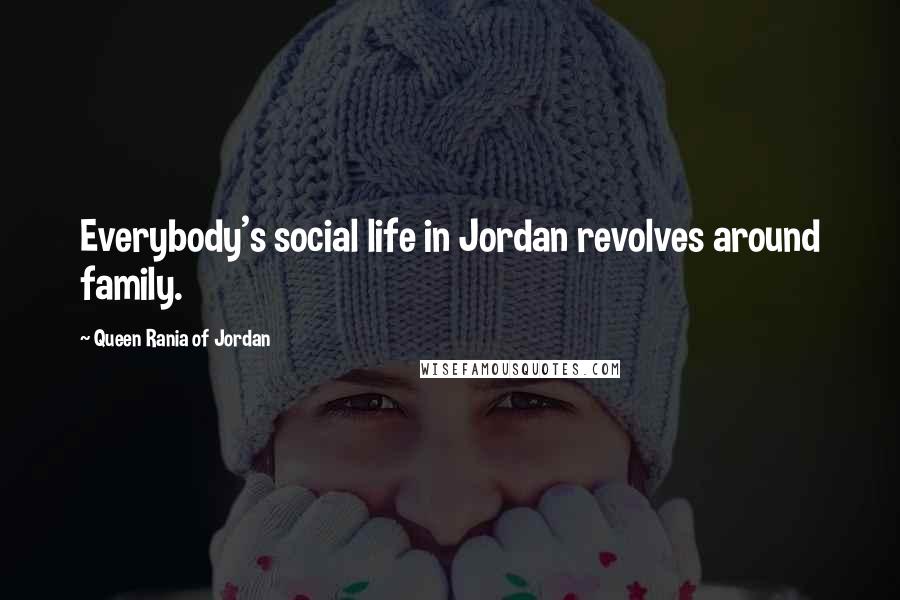 Queen Rania Of Jordan Quotes: Everybody's social life in Jordan revolves around family.