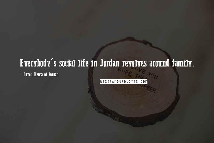 Queen Rania Of Jordan Quotes: Everybody's social life in Jordan revolves around family.