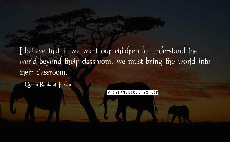 Queen Rania Of Jordan Quotes: I believe that if we want our children to understand the world beyond their classroom, we must bring the world into their classroom.