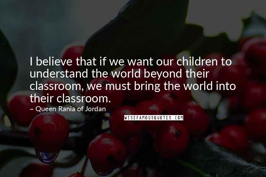 Queen Rania Of Jordan Quotes: I believe that if we want our children to understand the world beyond their classroom, we must bring the world into their classroom.