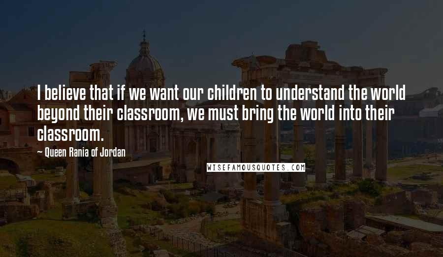Queen Rania Of Jordan Quotes: I believe that if we want our children to understand the world beyond their classroom, we must bring the world into their classroom.