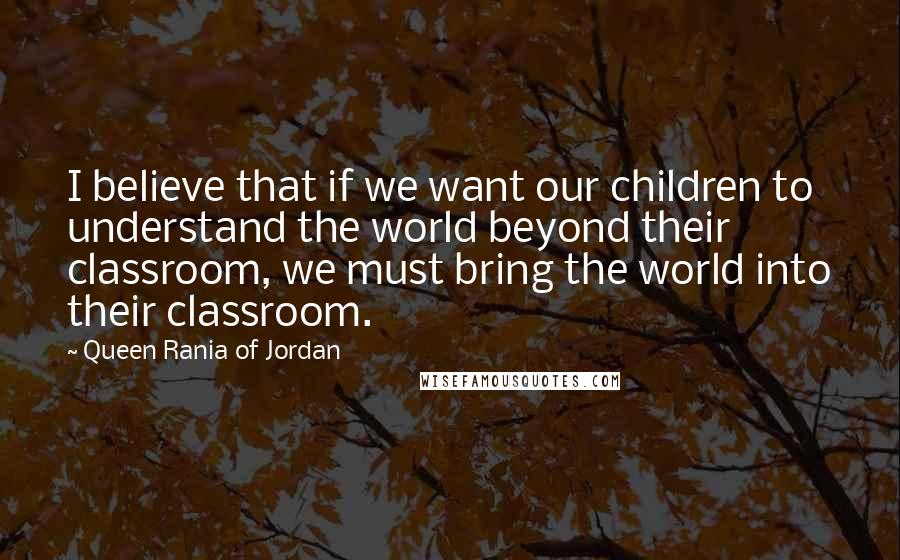 Queen Rania Of Jordan Quotes: I believe that if we want our children to understand the world beyond their classroom, we must bring the world into their classroom.