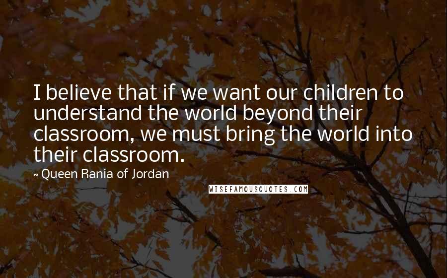 Queen Rania Of Jordan Quotes: I believe that if we want our children to understand the world beyond their classroom, we must bring the world into their classroom.