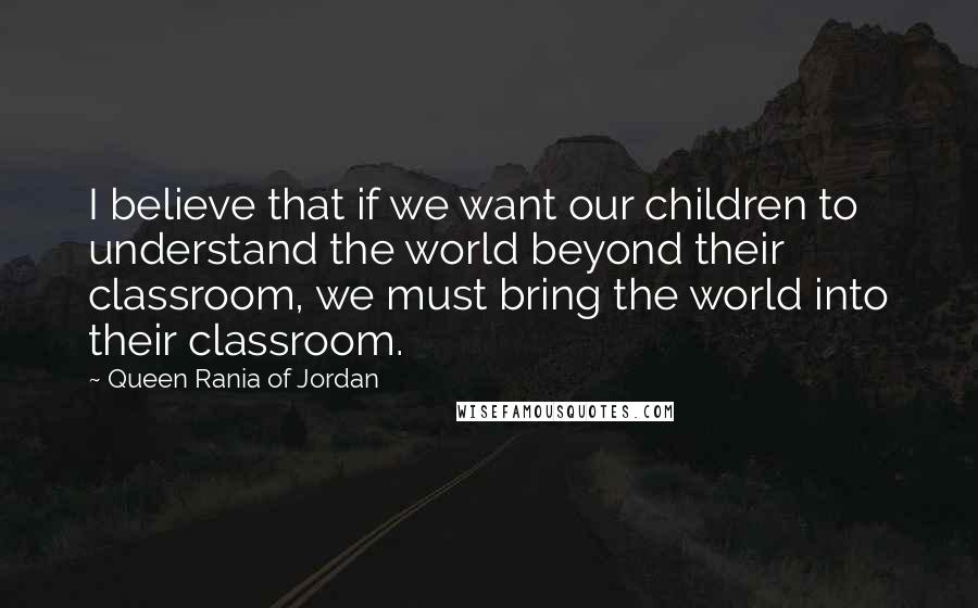 Queen Rania Of Jordan Quotes: I believe that if we want our children to understand the world beyond their classroom, we must bring the world into their classroom.