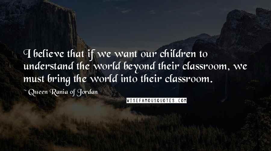 Queen Rania Of Jordan Quotes: I believe that if we want our children to understand the world beyond their classroom, we must bring the world into their classroom.