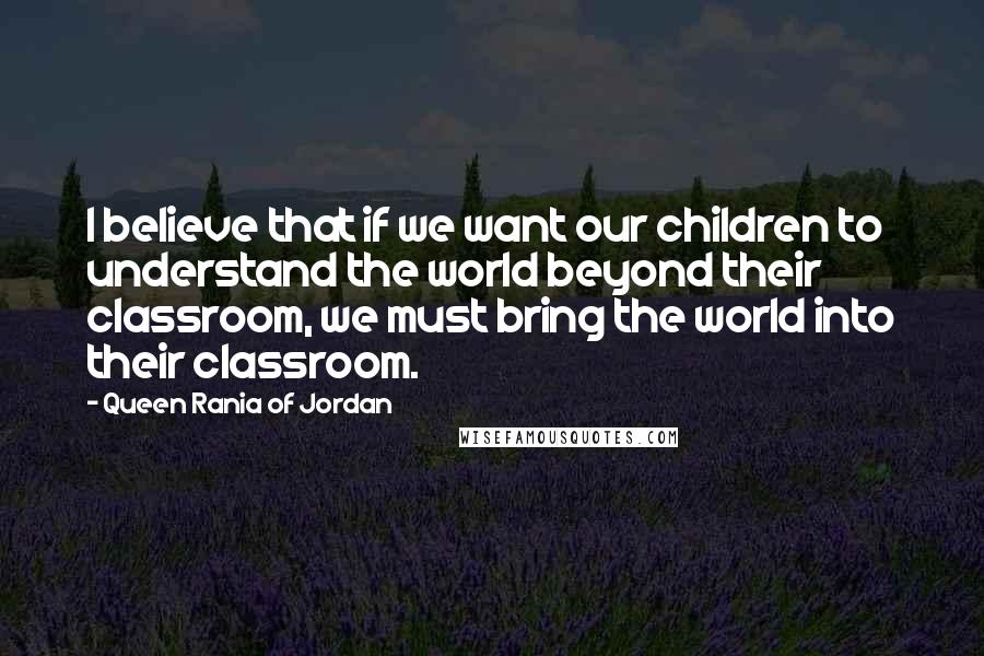 Queen Rania Of Jordan Quotes: I believe that if we want our children to understand the world beyond their classroom, we must bring the world into their classroom.