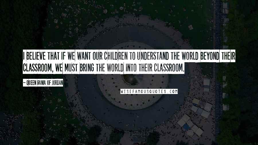 Queen Rania Of Jordan Quotes: I believe that if we want our children to understand the world beyond their classroom, we must bring the world into their classroom.