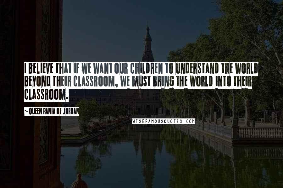 Queen Rania Of Jordan Quotes: I believe that if we want our children to understand the world beyond their classroom, we must bring the world into their classroom.