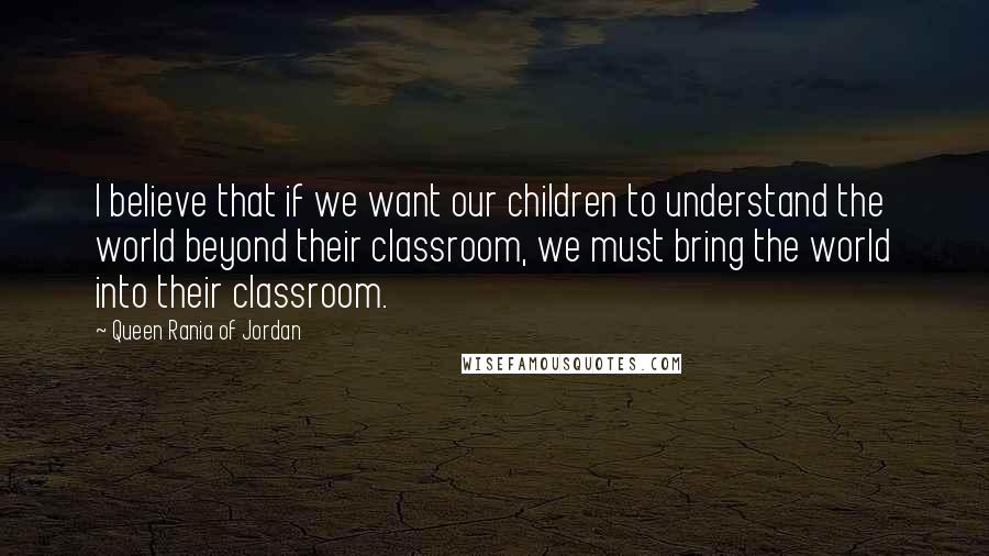 Queen Rania Of Jordan Quotes: I believe that if we want our children to understand the world beyond their classroom, we must bring the world into their classroom.