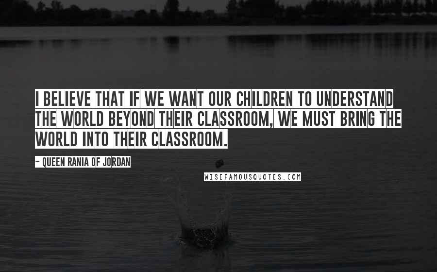 Queen Rania Of Jordan Quotes: I believe that if we want our children to understand the world beyond their classroom, we must bring the world into their classroom.