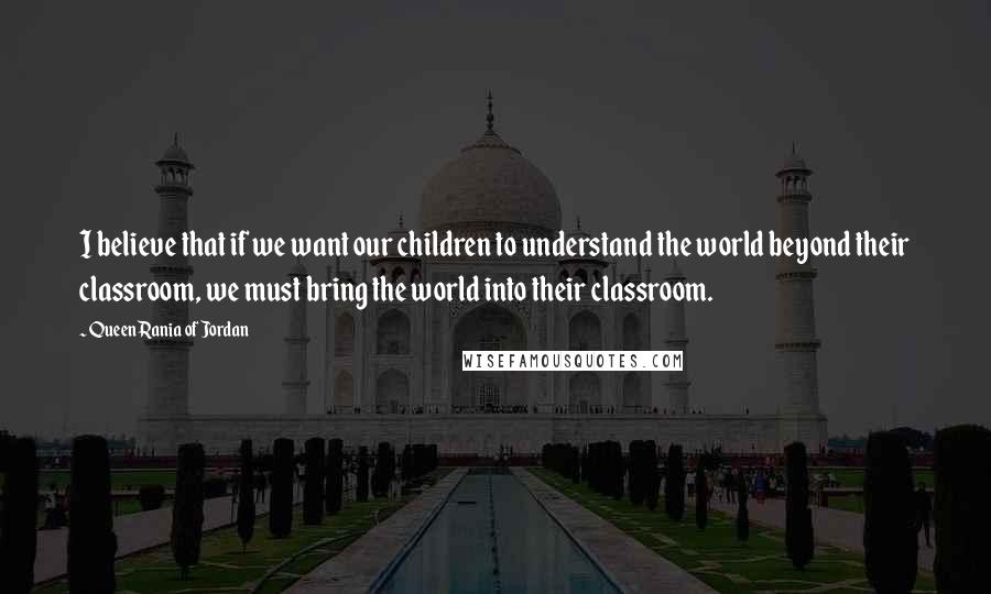 Queen Rania Of Jordan Quotes: I believe that if we want our children to understand the world beyond their classroom, we must bring the world into their classroom.