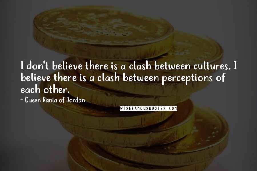 Queen Rania Of Jordan Quotes: I don't believe there is a clash between cultures. I believe there is a clash between perceptions of each other.