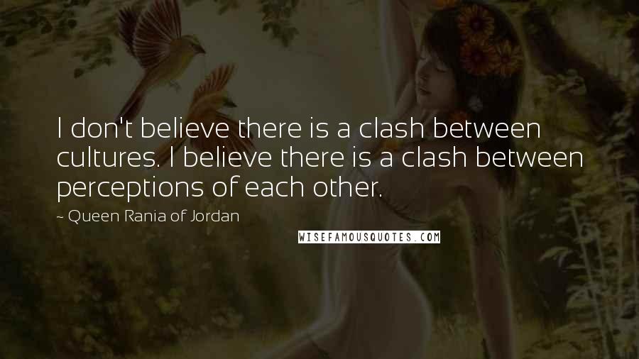 Queen Rania Of Jordan Quotes: I don't believe there is a clash between cultures. I believe there is a clash between perceptions of each other.