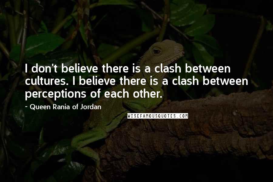 Queen Rania Of Jordan Quotes: I don't believe there is a clash between cultures. I believe there is a clash between perceptions of each other.