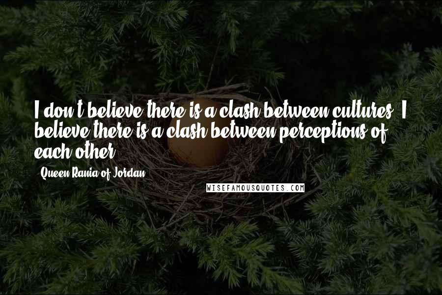 Queen Rania Of Jordan Quotes: I don't believe there is a clash between cultures. I believe there is a clash between perceptions of each other.