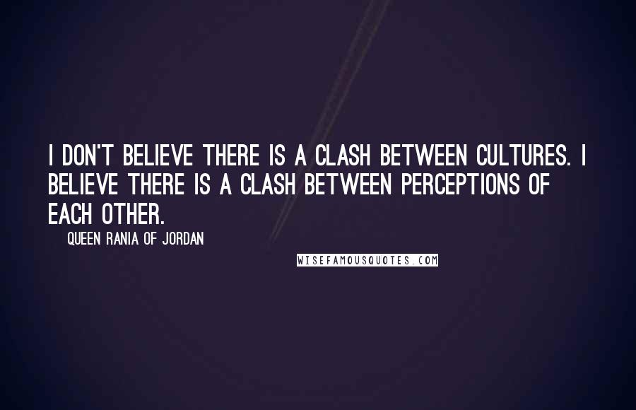 Queen Rania Of Jordan Quotes: I don't believe there is a clash between cultures. I believe there is a clash between perceptions of each other.