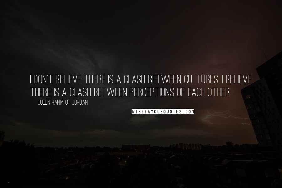 Queen Rania Of Jordan Quotes: I don't believe there is a clash between cultures. I believe there is a clash between perceptions of each other.