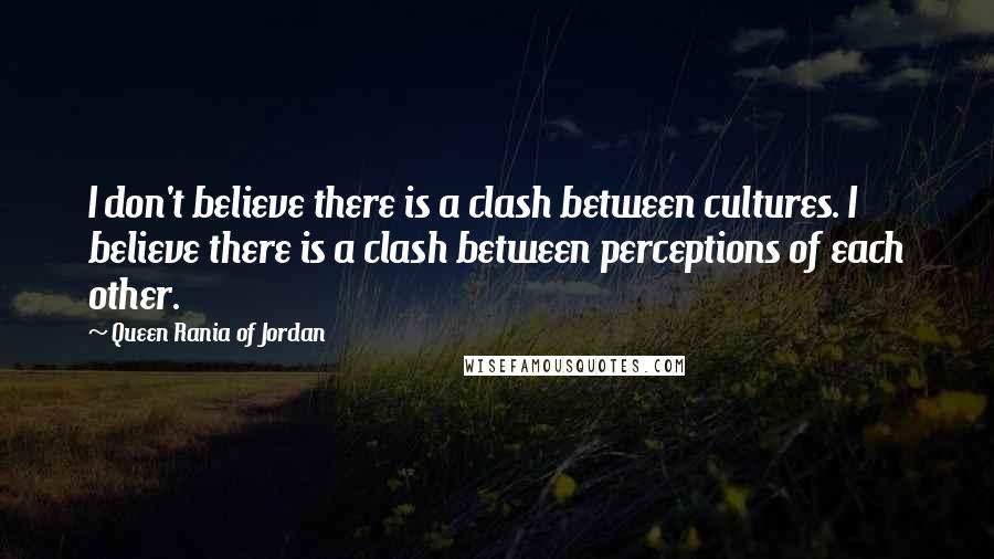 Queen Rania Of Jordan Quotes: I don't believe there is a clash between cultures. I believe there is a clash between perceptions of each other.