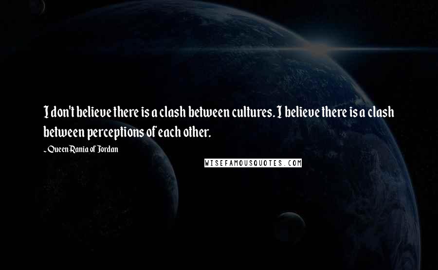 Queen Rania Of Jordan Quotes: I don't believe there is a clash between cultures. I believe there is a clash between perceptions of each other.