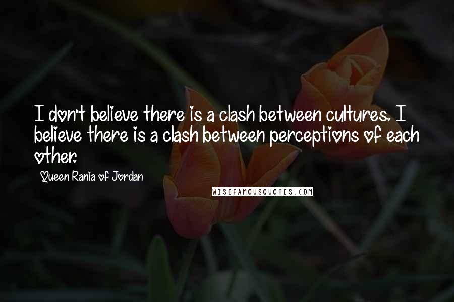 Queen Rania Of Jordan Quotes: I don't believe there is a clash between cultures. I believe there is a clash between perceptions of each other.