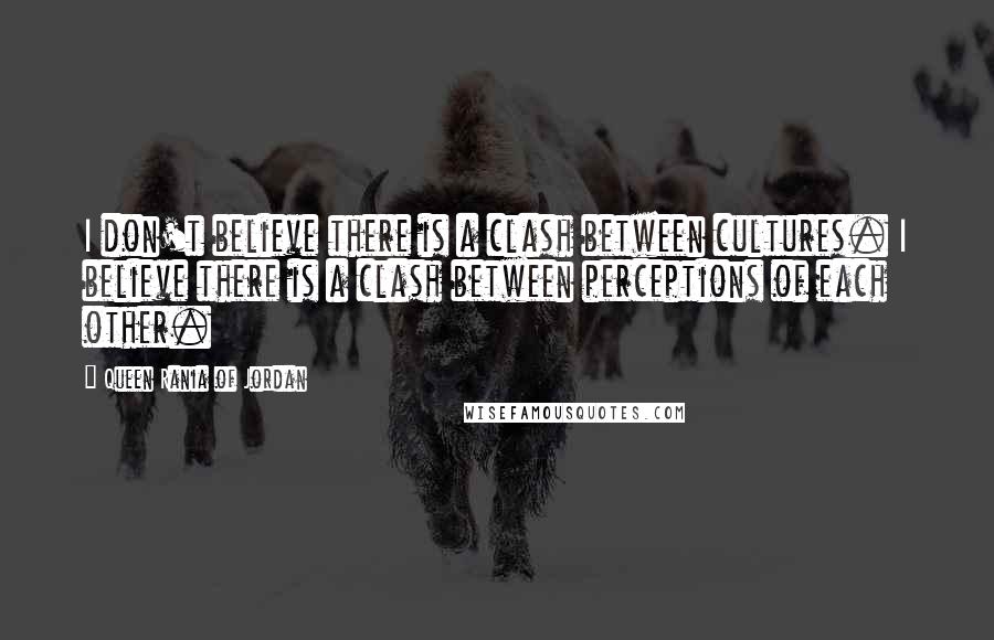 Queen Rania Of Jordan Quotes: I don't believe there is a clash between cultures. I believe there is a clash between perceptions of each other.