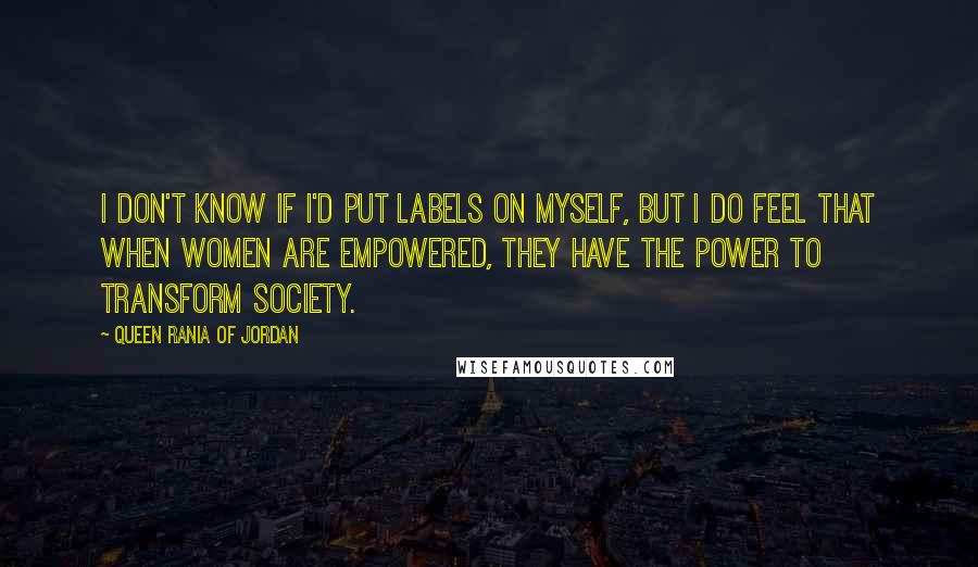 Queen Rania Of Jordan Quotes: I don't know if I'd put labels on myself, but I do feel that when women are empowered, they have the power to transform society.