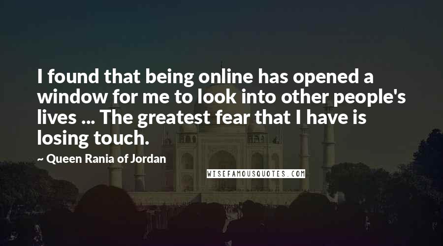 Queen Rania Of Jordan Quotes: I found that being online has opened a window for me to look into other people's lives ... The greatest fear that I have is losing touch.