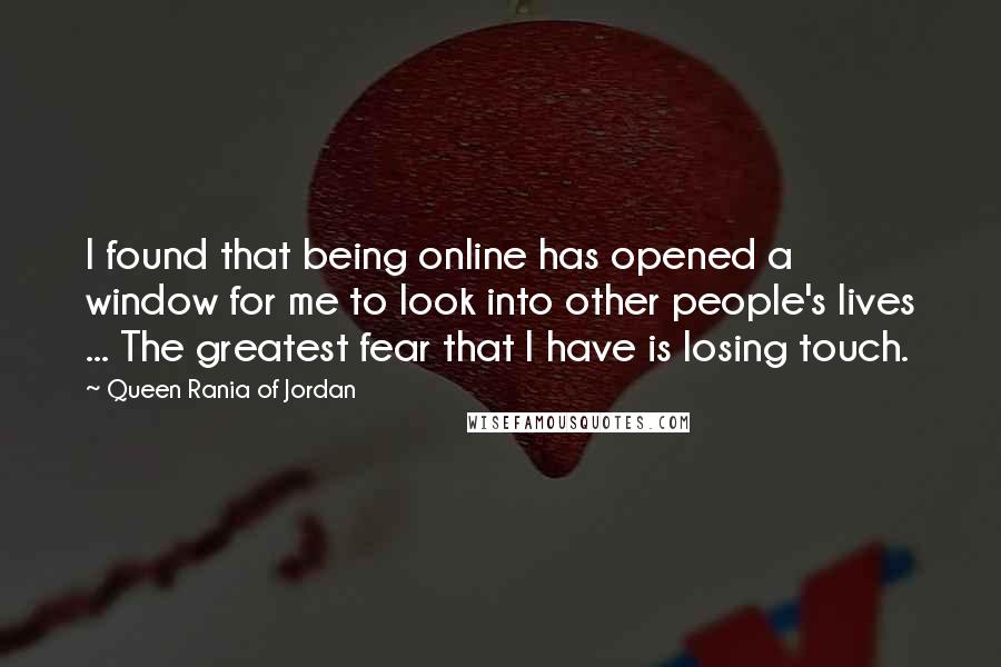 Queen Rania Of Jordan Quotes: I found that being online has opened a window for me to look into other people's lives ... The greatest fear that I have is losing touch.
