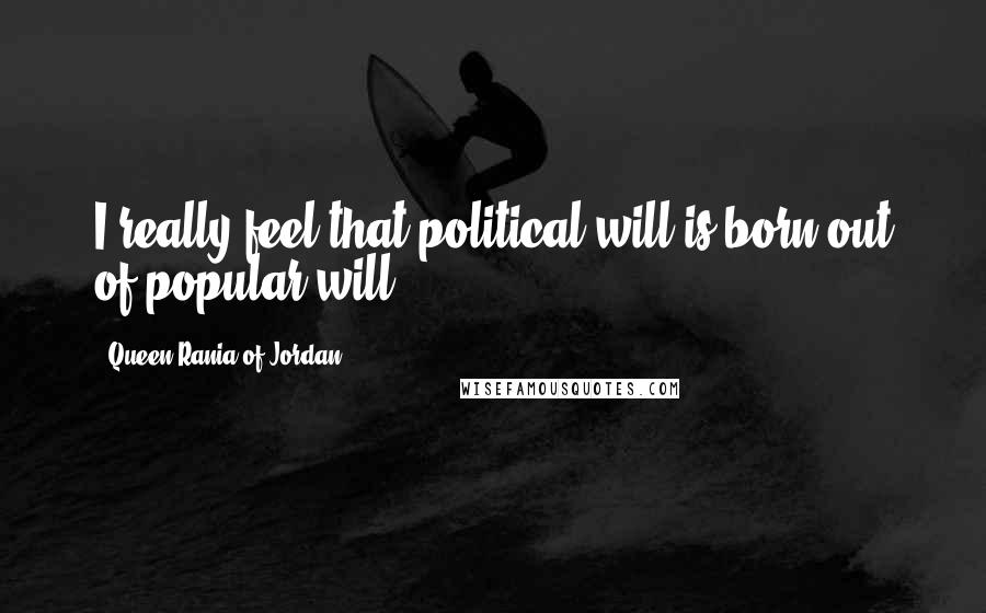 Queen Rania Of Jordan Quotes: I really feel that political will is born out of popular will.