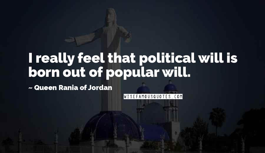 Queen Rania Of Jordan Quotes: I really feel that political will is born out of popular will.