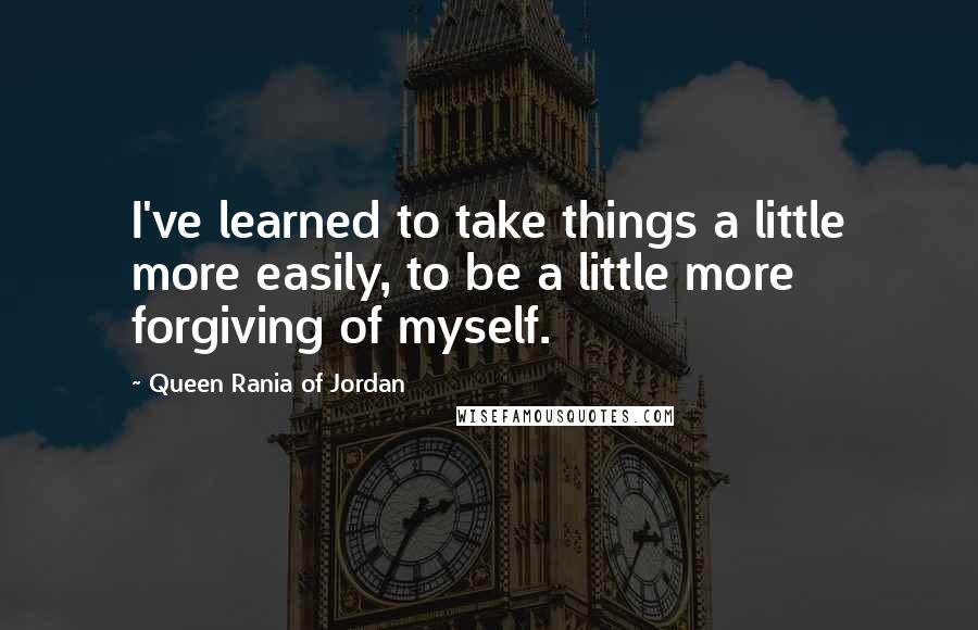 Queen Rania Of Jordan Quotes: I've learned to take things a little more easily, to be a little more forgiving of myself.