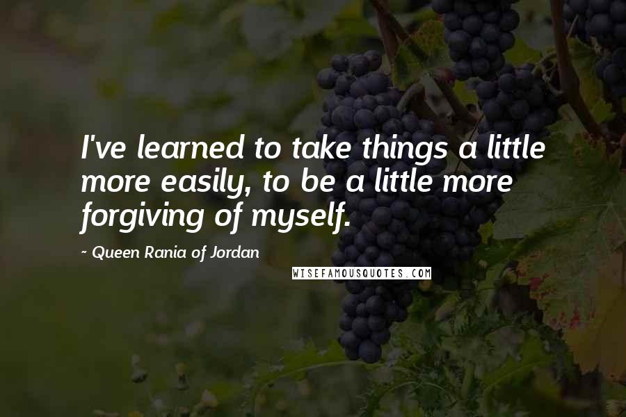 Queen Rania Of Jordan Quotes: I've learned to take things a little more easily, to be a little more forgiving of myself.