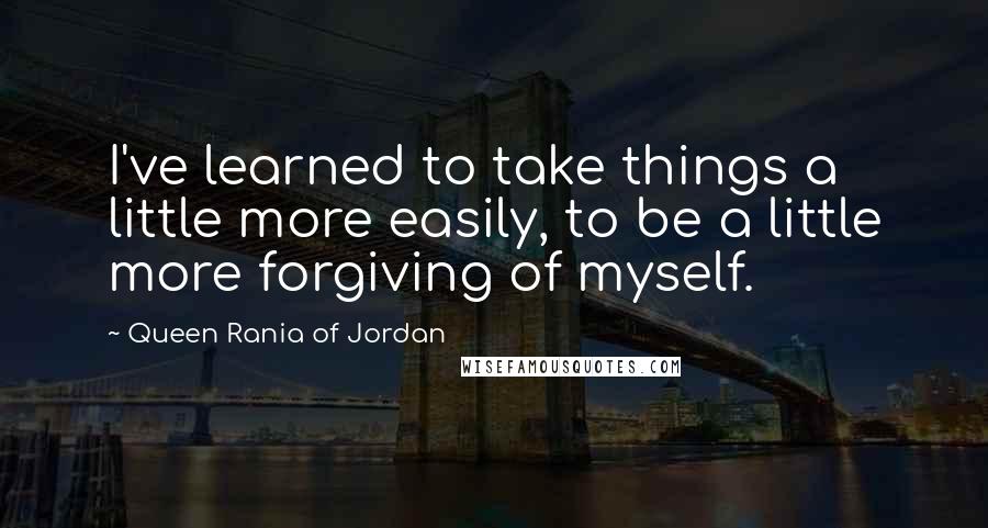 Queen Rania Of Jordan Quotes: I've learned to take things a little more easily, to be a little more forgiving of myself.