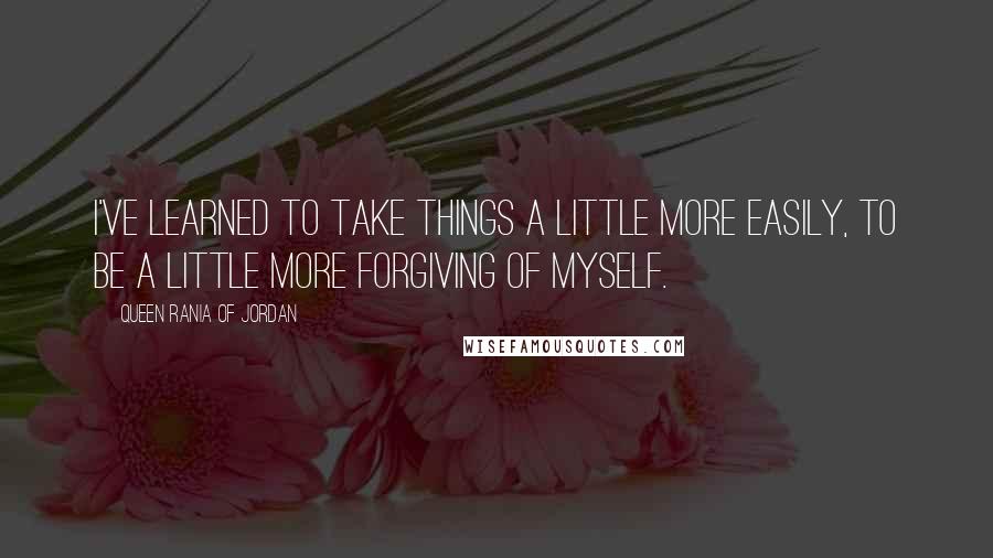 Queen Rania Of Jordan Quotes: I've learned to take things a little more easily, to be a little more forgiving of myself.