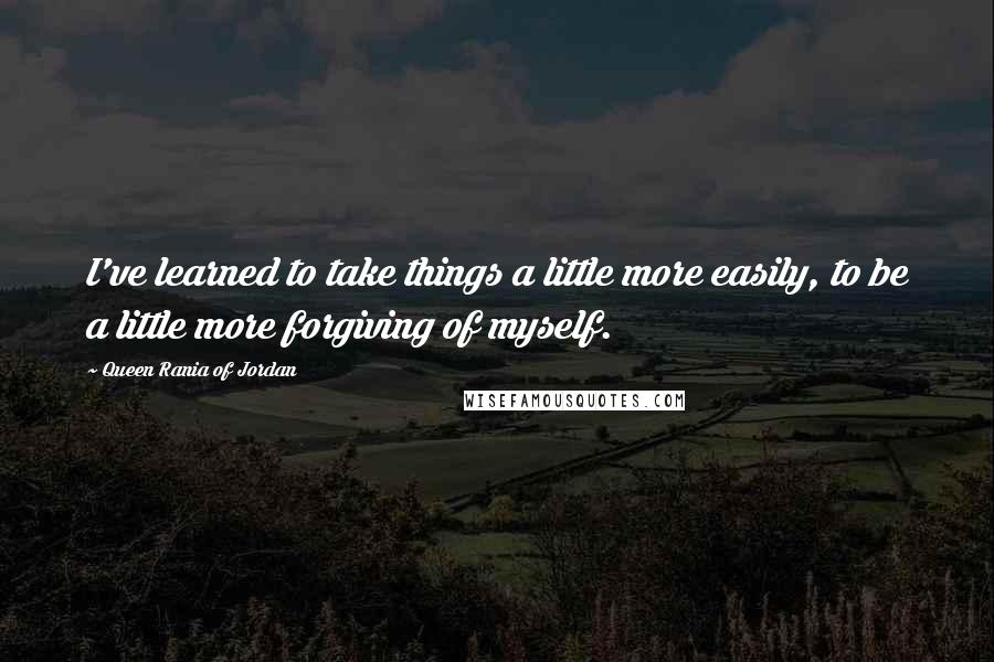 Queen Rania Of Jordan Quotes: I've learned to take things a little more easily, to be a little more forgiving of myself.
