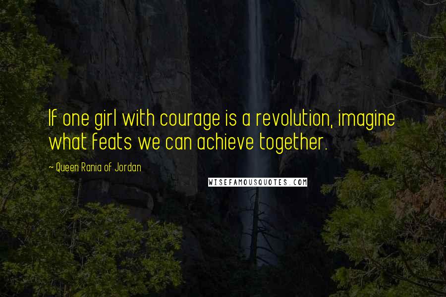 Queen Rania Of Jordan Quotes: If one girl with courage is a revolution, imagine what feats we can achieve together.