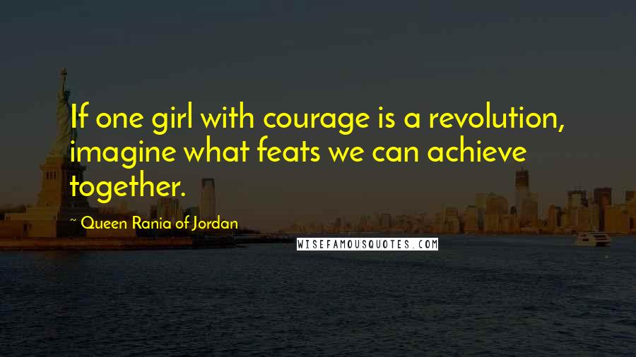Queen Rania Of Jordan Quotes: If one girl with courage is a revolution, imagine what feats we can achieve together.