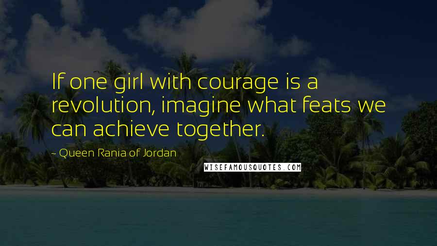 Queen Rania Of Jordan Quotes: If one girl with courage is a revolution, imagine what feats we can achieve together.