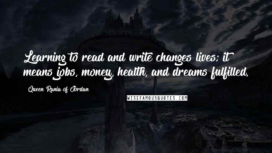 Queen Rania Of Jordan Quotes: Learning to read and write changes lives; it means jobs, money, health, and dreams fulfilled.