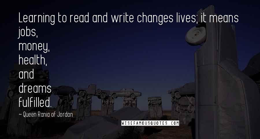 Queen Rania Of Jordan Quotes: Learning to read and write changes lives; it means jobs, money, health, and dreams fulfilled.