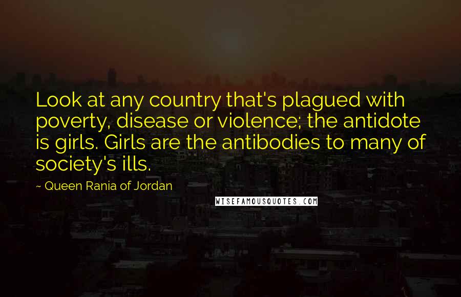 Queen Rania Of Jordan Quotes: Look at any country that's plagued with poverty, disease or violence; the antidote is girls. Girls are the antibodies to many of society's ills.